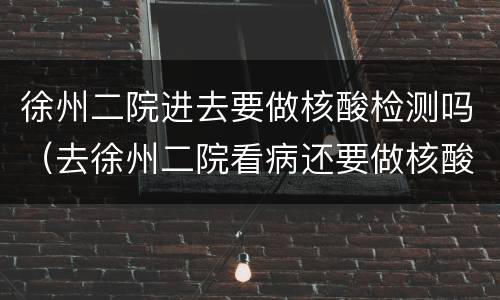 徐州二院进去要做核酸检测吗（去徐州二院看病还要做核酸检测吗）