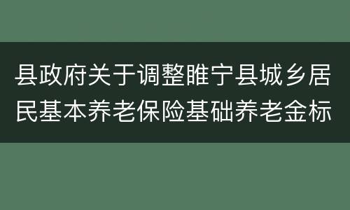 县政府关于调整睢宁县城乡居民基本养老保险基础养老金标准的通知