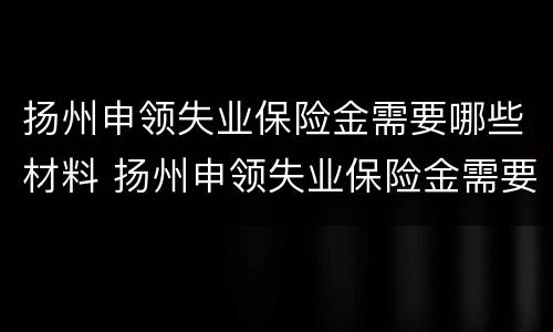 扬州申领失业保险金需要哪些材料 扬州申领失业保险金需要哪些材料和材料