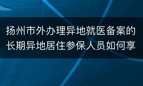 扬州市外办理异地就医备案的长期异地居住参保人员如何享受“两病”门诊待遇