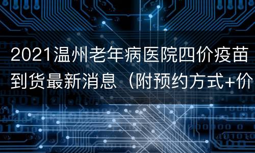 2021温州老年病医院四价疫苗到货最新消息（附预约方式+价格+注意事项）