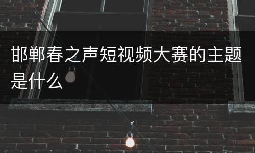 邯郸春之声短视频大赛的主题是什么