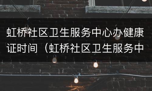 虹桥社区卫生服务中心办健康证时间（虹桥社区卫生服务中心办健康证时间是几点）