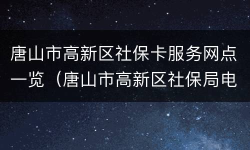 唐山市高新区社保卡服务网点一览（唐山市高新区社保局电话号码多少）