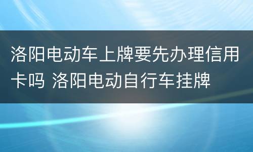 洛阳电动车上牌要先办理信用卡吗 洛阳电动自行车挂牌