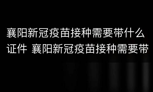 襄阳新冠疫苗接种需要带什么证件 襄阳新冠疫苗接种需要带什么证件去