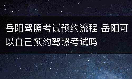 岳阳驾照考试预约流程 岳阳可以自己预约驾照考试吗