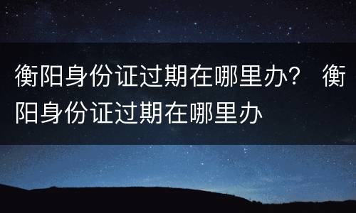 衡阳身份证过期在哪里办？ 衡阳身份证过期在哪里办