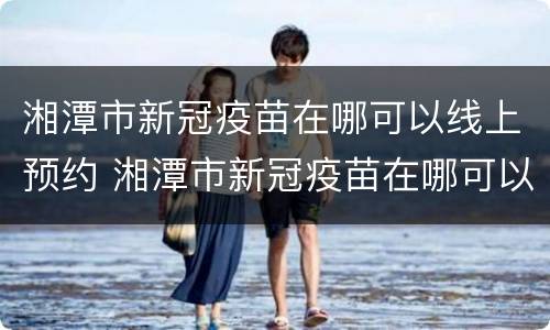 湘潭市新冠疫苗在哪可以线上预约 湘潭市新冠疫苗在哪可以线上预约接种