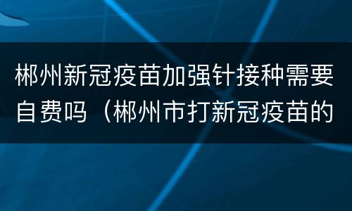 郴州新冠疫苗加强针接种需要自费吗（郴州市打新冠疫苗的地方哪里人少）