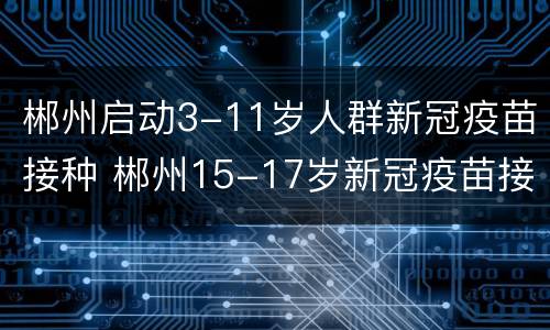 郴州启动3-11岁人群新冠疫苗接种 郴州15-17岁新冠疫苗接种