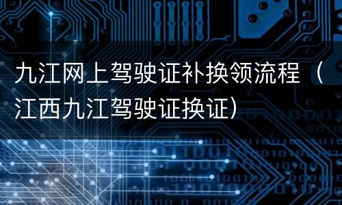 九江网上驾驶证补换领流程（江西九江驾驶证换证）