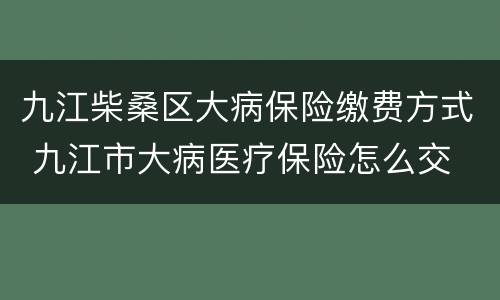 九江柴桑区大病保险缴费方式 九江市大病医疗保险怎么交