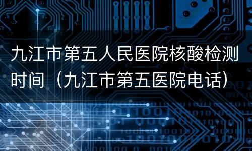 九江市第五人民医院核酸检测时间（九江市第五医院电话）