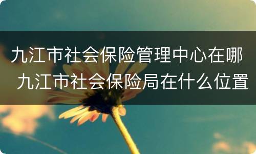九江市社会保险管理中心在哪 九江市社会保险局在什么位置