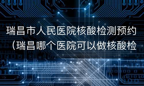 瑞昌市人民医院核酸检测预约（瑞昌哪个医院可以做核酸检测）