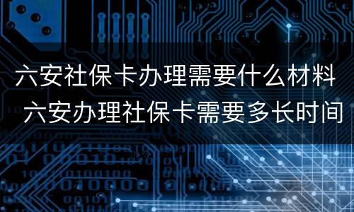 六安社保卡办理需要什么材料 六安办理社保卡需要多长时间
