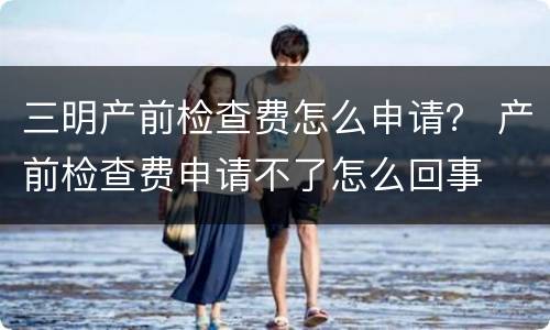 三明产前检查费怎么申请？ 产前检查费申请不了怎么回事