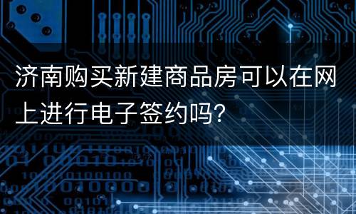 济南购买新建商品房可以在网上进行电子签约吗？