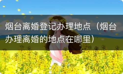 烟台离婚登记办理地点（烟台办理离婚的地点在哪里）