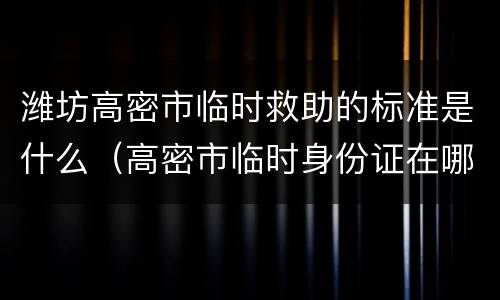 潍坊高密市临时救助的标准是什么（高密市临时身份证在哪办理）
