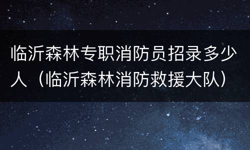 临沂森林专职消防员招录多少人（临沂森林消防救援大队）