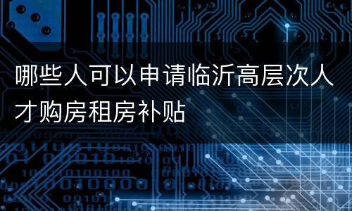 哪些人可以申请临沂高层次人才购房租房补贴