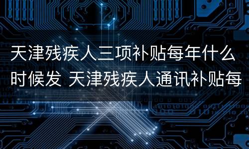 天津残疾人三项补贴每年什么时候发 天津残疾人通讯补贴每年几月发放