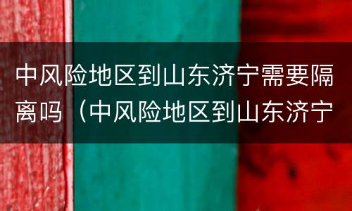 中风险地区到山东济宁需要隔离吗（中风险地区到山东济宁需要隔离吗今天）