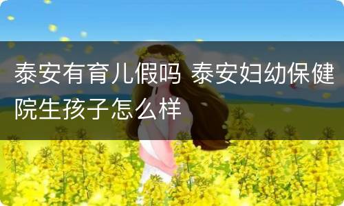 泰安有育儿假吗 泰安妇幼保健院生孩子怎么样
