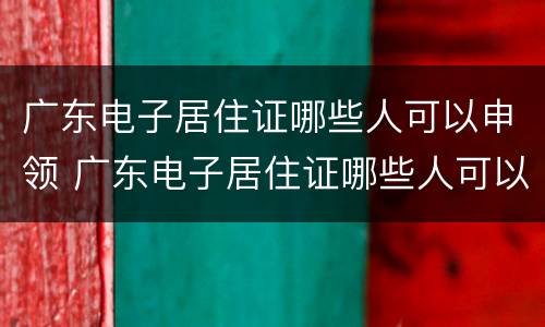 广东电子居住证哪些人可以申领 广东电子居住证哪些人可以申领