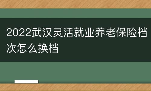 2022武汉灵活就业养老保险档次怎么换档