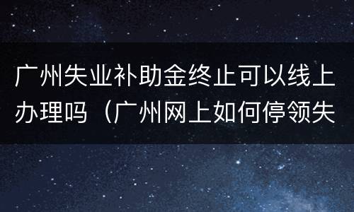 广州失业补助金终止可以线上办理吗（广州网上如何停领失业补助金）