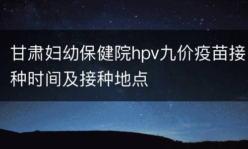 甘肃妇幼保健院hpv九价疫苗接种时间及接种地点