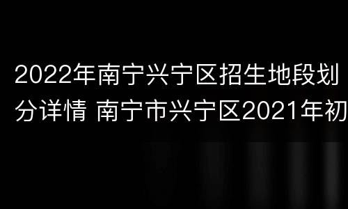 2022年南宁兴宁区招生地段划分详情 南宁市兴宁区2021年初中地段划分