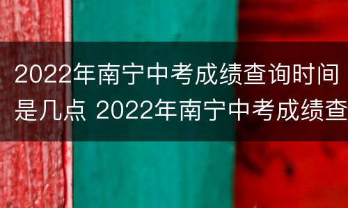 2022年南宁中考成绩查询时间是几点 2022年南宁中考成绩查询时间是几点啊