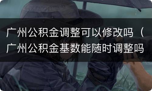 广州公积金调整可以修改吗（广州公积金基数能随时调整吗）