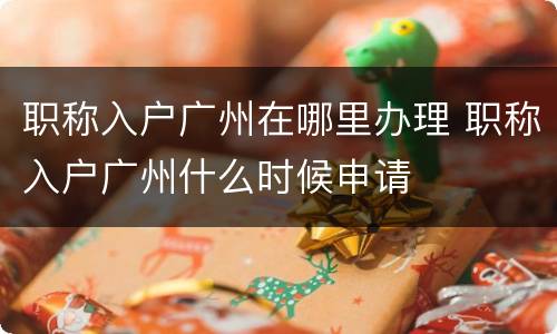 职称入户广州在哪里办理 职称入户广州什么时候申请