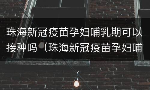 珠海新冠疫苗孕妇哺乳期可以接种吗（珠海新冠疫苗孕妇哺乳期可以接种吗）