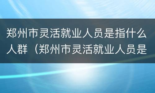 郑州市灵活就业人员是指什么人群（郑州市灵活就业人员是指什么人群呢）