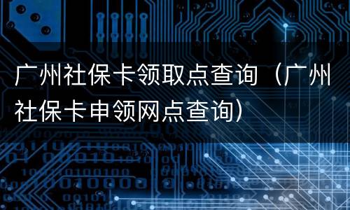 广州社保卡领取点查询（广州社保卡申领网点查询）