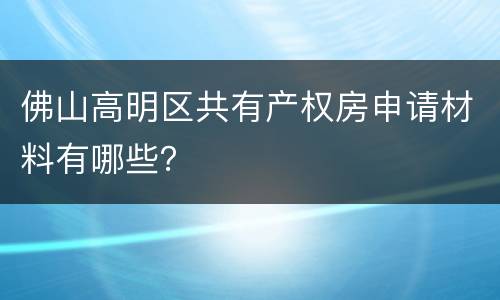 佛山高明区共有产权房申请材料有哪些？