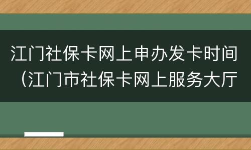 江门社保卡网上申办发卡时间（江门市社保卡网上服务大厅）