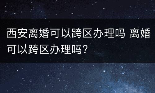 西安离婚可以跨区办理吗 离婚可以跨区办理吗?