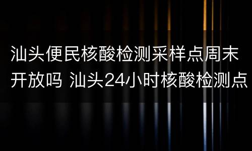 汕头便民核酸检测采样点周末开放吗 汕头24小时核酸检测点