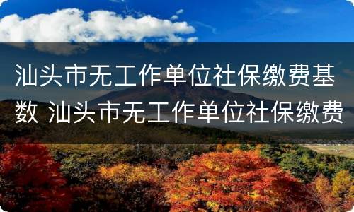 汕头市无工作单位社保缴费基数 汕头市无工作单位社保缴费基数调整