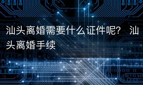 汕头离婚需要什么证件呢？ 汕头离婚手续