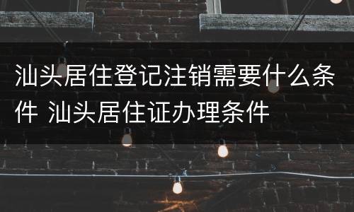 汕头居住登记注销需要什么条件 汕头居住证办理条件