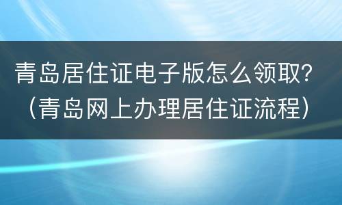 青岛居住证电子版怎么领取？（青岛网上办理居住证流程）