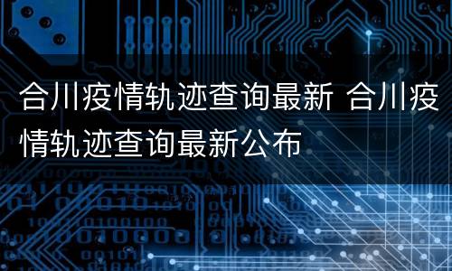 合川疫情轨迹查询最新 合川疫情轨迹查询最新公布